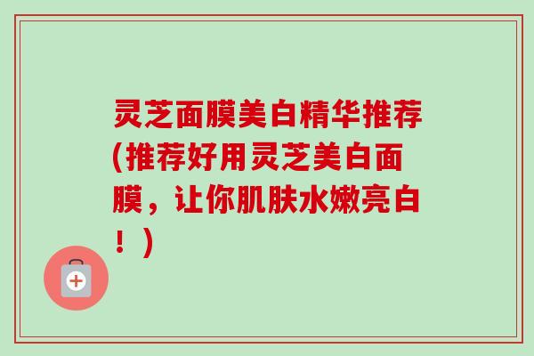 灵芝面膜美白精华推荐(推荐好用灵芝美白面膜，让你肌肤水嫩亮白！)