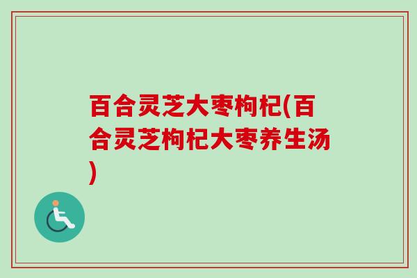 百合灵芝大枣枸杞(百合灵芝枸杞大枣养生汤)
