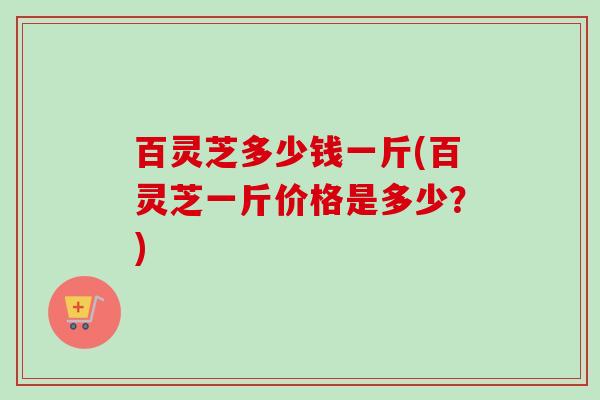 百灵芝多少钱一斤(百灵芝一斤价格是多少？)