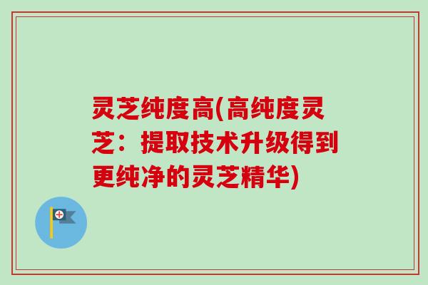 灵芝纯度高(高纯度灵芝：提取技术升级得到更纯净的灵芝精华)