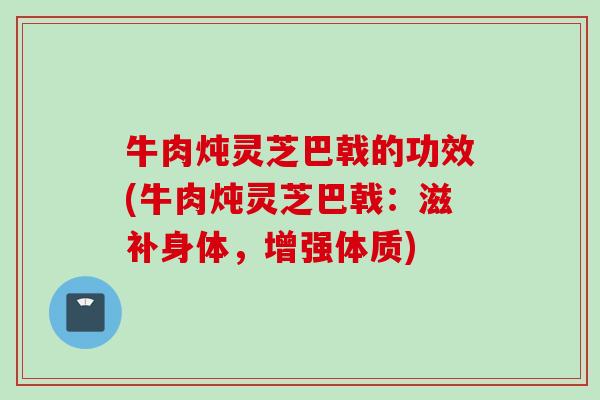 牛肉炖灵芝巴戟的功效(牛肉炖灵芝巴戟：滋补身体，增强体质)
