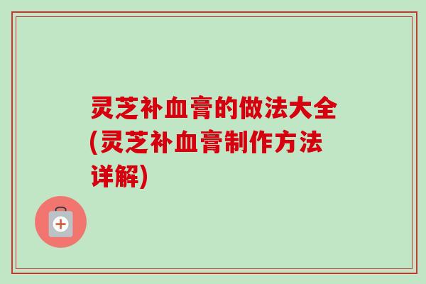 灵芝补血膏的做法大全(灵芝补血膏制作方法详解)
