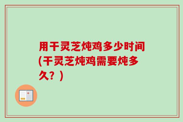 用干灵芝炖鸡多少时间(干灵芝炖鸡需要炖多久？)
