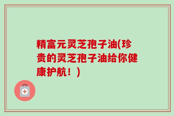 精富元灵芝孢子油(珍贵的灵芝孢子油给你健康护航！)