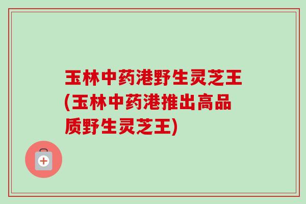 玉林中药港野生灵芝王(玉林中药港推出高品质野生灵芝王)