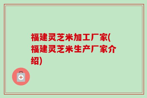 福建灵芝米加工厂家(福建灵芝米生产厂家介绍)