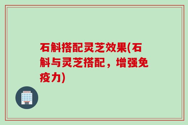 石斛搭配灵芝效果(石斛与灵芝搭配，增强免疫力)