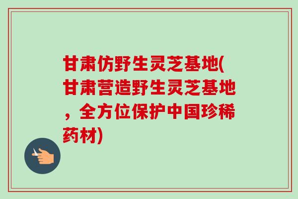 甘肃仿野生灵芝基地(甘肃营造野生灵芝基地，全方位保护中国珍稀药材)