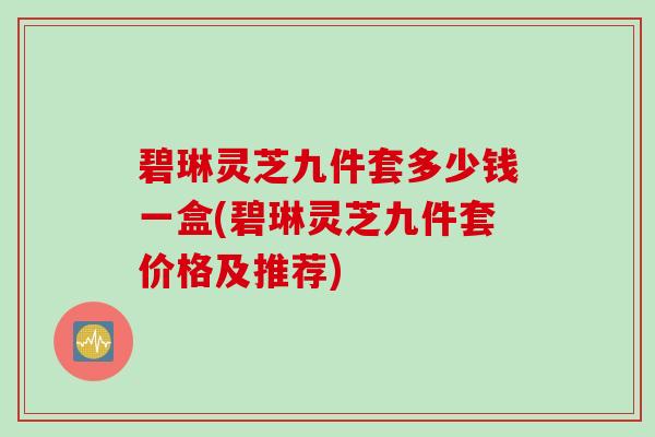 碧琳灵芝九件套多少钱一盒(碧琳灵芝九件套价格及推荐)