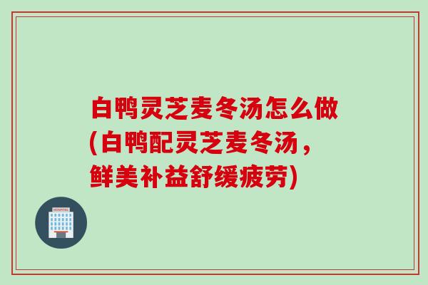 白鸭灵芝麦冬汤怎么做(白鸭配灵芝麦冬汤,鲜美补益舒缓疲劳) 白鸭灵芝麦冬汤怎么做(白鸭配灵芝麦冬汤,鲜美补益舒缓疲劳)