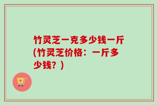 竹灵芝一克多少钱一斤(竹灵芝价格：一斤多少钱？)