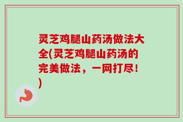 灵芝鸡腿山药汤做法大全(灵芝鸡腿山药汤的完美做法，一网打尽！)