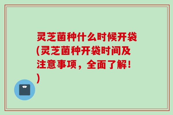 灵芝菌种什么时候开袋(灵芝菌种开袋时间及注意事项，全面了解！)
