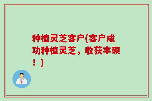 种植灵芝客户(客户成功种植灵芝，收获丰硕！)