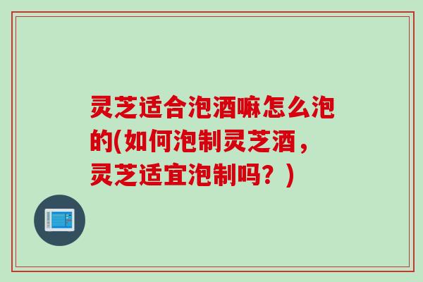 灵芝适合泡酒嘛怎么泡的(如何泡制灵芝酒，灵芝适宜泡制吗？)