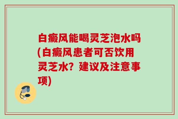白癜风能喝灵芝泡水吗(白癜风患者可否饮用灵芝水？建议及注意事项)