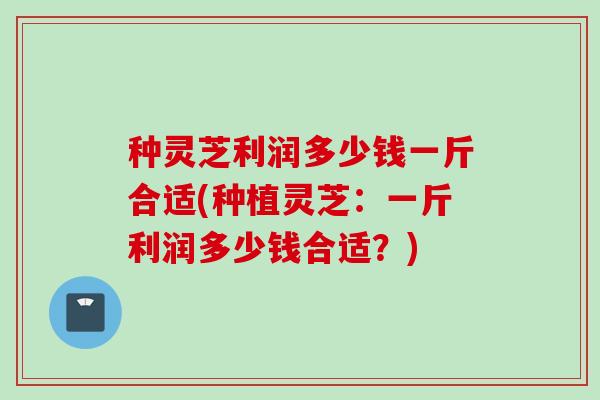 种灵芝利润多少钱一斤合适(种植灵芝：一斤利润多少钱合适？)