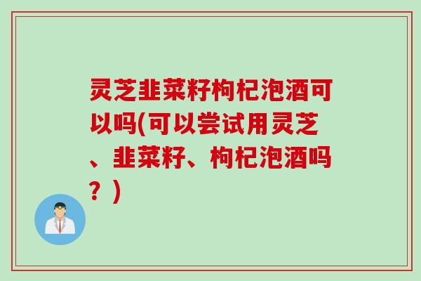 灵芝韭菜籽枸杞泡酒可以吗(可以尝试用灵芝、韭菜籽、枸杞泡酒吗？)