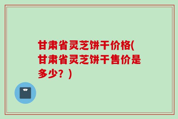 甘肃省灵芝饼干价格(甘肃省灵芝饼干售价是多少？)