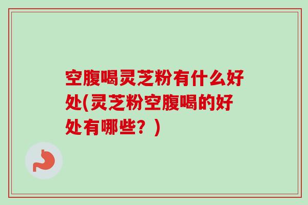 空腹喝灵芝粉有什么好处(灵芝粉空腹喝的好处有哪些？)