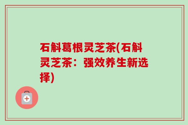 石斛葛根灵芝茶(石斛灵芝茶：强效养生新选择)