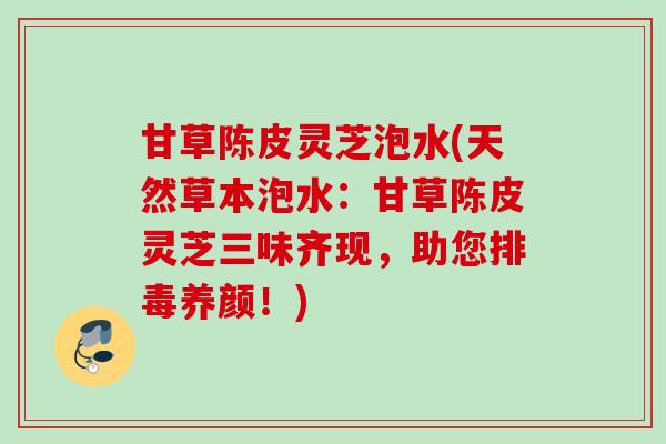 甘草陈皮灵芝泡水(天然草本泡水：甘草陈皮灵芝三味齐现，助您排毒养颜！)