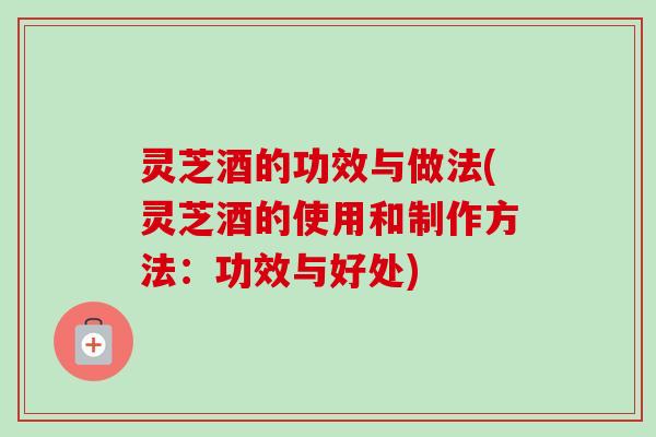灵芝酒的功效与做法(灵芝酒的使用和制作方法：功效与好处)