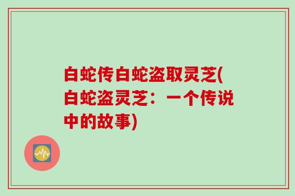 白蛇传白蛇盗取灵芝(白蛇盗灵芝：一个传说中的故事)