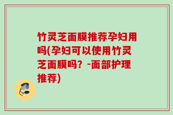 竹灵芝面膜推荐孕妇用吗(孕妇可以使用竹灵芝面膜吗？-面部护理推荐)