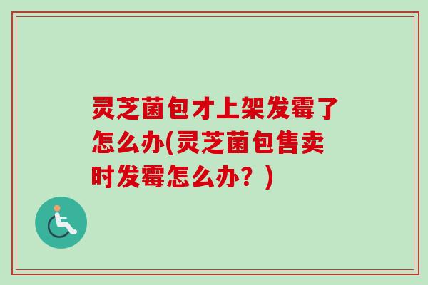 灵芝菌包才上架发霉了怎么办(灵芝菌包售卖时发霉怎么办？)