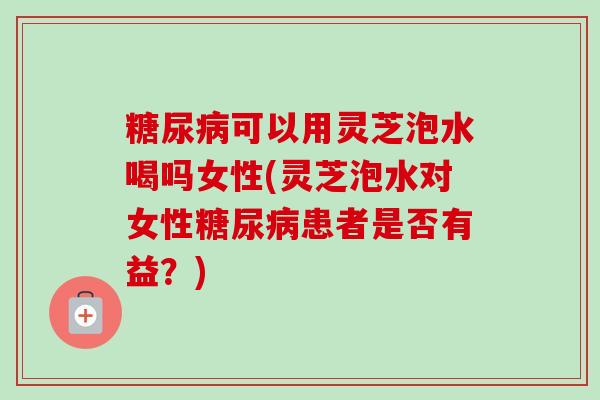 糖尿病可以用灵芝泡水喝吗女性(灵芝泡水对女性糖尿病患者是否有益？)
