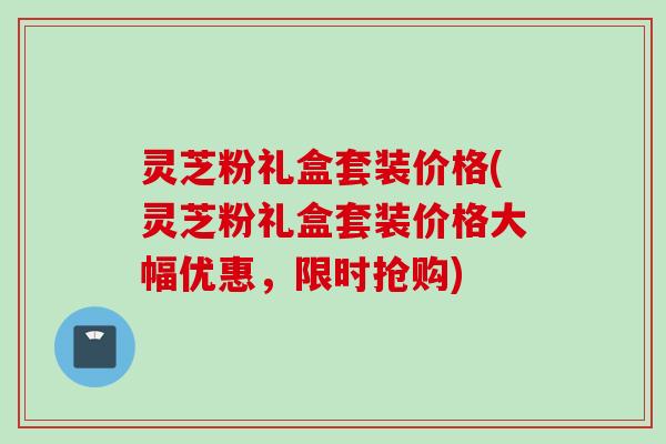 灵芝粉礼盒套装价格(灵芝粉礼盒套装价格大幅优惠，限时抢购)