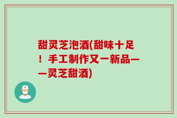 甜灵芝泡酒(甜味十足！手工制作又一新品——灵芝甜酒)