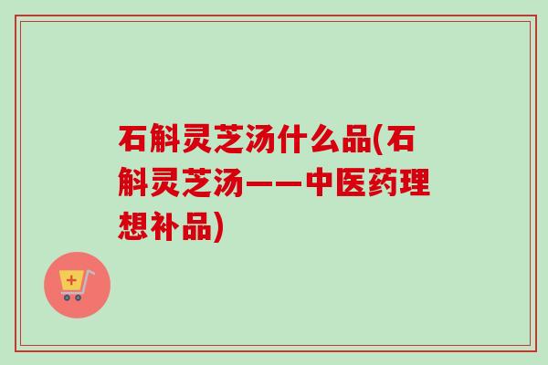 石斛灵芝汤什么品(石斛灵芝汤——中医药理想补品)