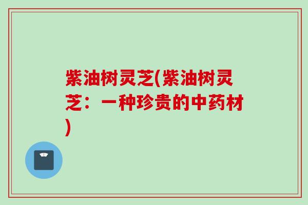 紫油树灵芝(紫油树灵芝：一种珍贵的中药材)