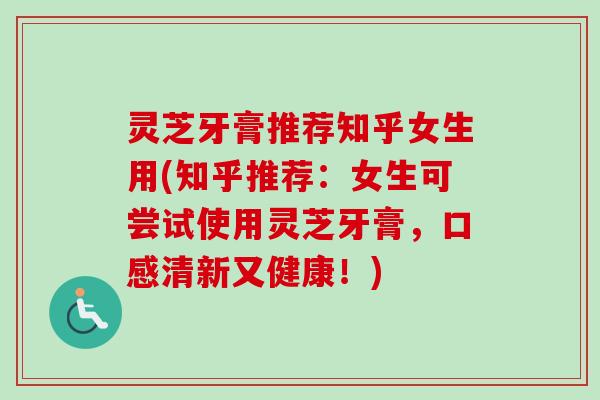灵芝牙膏推荐知乎女生用(知乎推荐：女生可尝试使用灵芝牙膏，口感清新又健康！)