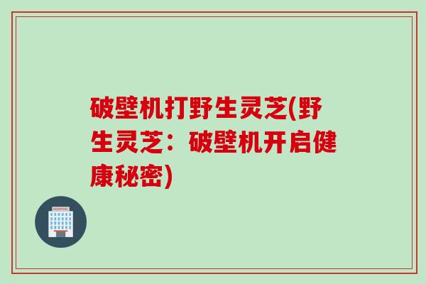 破壁机打野生灵芝(野生灵芝：破壁机开启健康秘密)