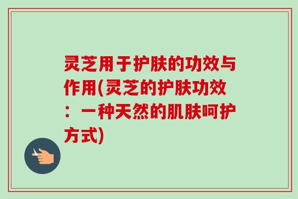 灵芝用于护肤的功效与作用(灵芝的护肤功效：一种天然的肌肤呵护方式)