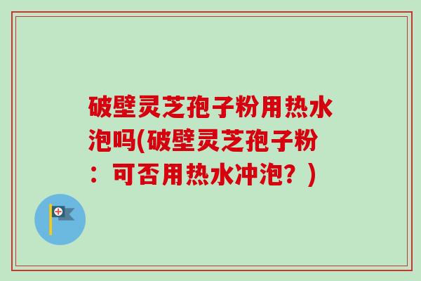 破壁灵芝孢子粉用热水泡吗(破壁灵芝孢子粉：可否用热水冲泡？)