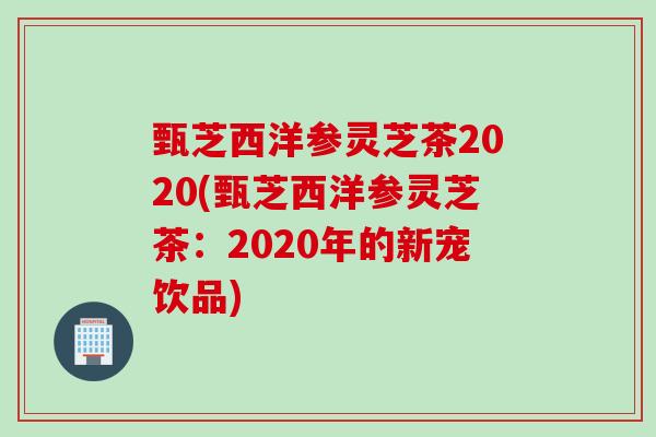 甄芝西洋参灵芝茶2020(甄芝西洋参灵芝茶：2020年的新宠饮品)