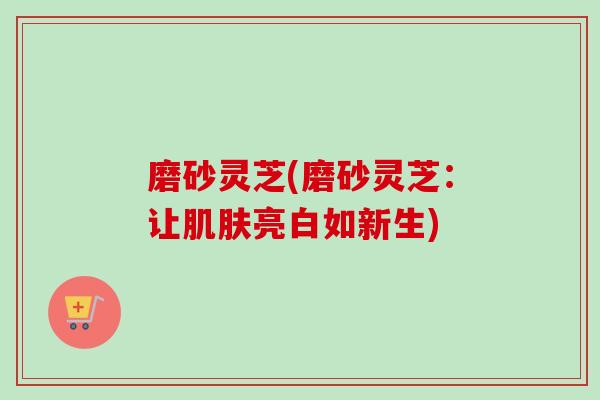 磨砂灵芝(磨砂灵芝：让肌肤亮白如新生)