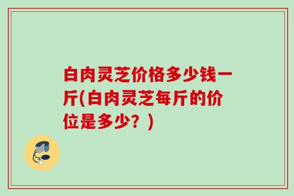 白肉灵芝价格多少钱一斤(白肉灵芝每斤的价位是多少？)