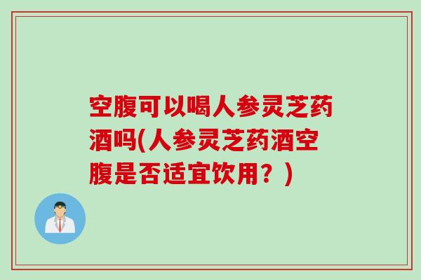 空腹可以喝人参灵芝药酒吗(人参灵芝药酒空腹是否适宜饮用？)