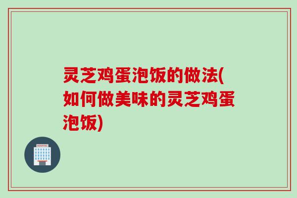灵芝鸡蛋泡饭的做法(如何做美味的灵芝鸡蛋泡饭)