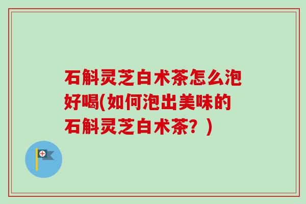 石斛灵芝白术茶怎么泡好喝(如何泡出美味的石斛灵芝白术茶？)