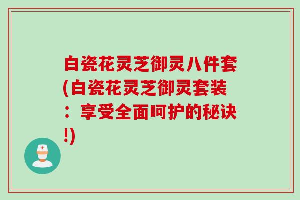 白瓷花灵芝御灵八件套(白瓷花灵芝御灵套装：享受全面呵护的秘诀!)