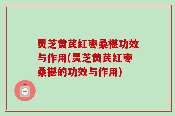 灵芝黄芪红枣桑椹功效与作用(灵芝黄芪红枣桑椹的功效与作用)