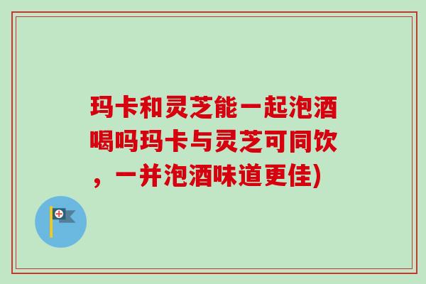 玛卡和灵芝能一起泡酒喝吗玛卡与灵芝可同饮，一并泡酒味道更佳)