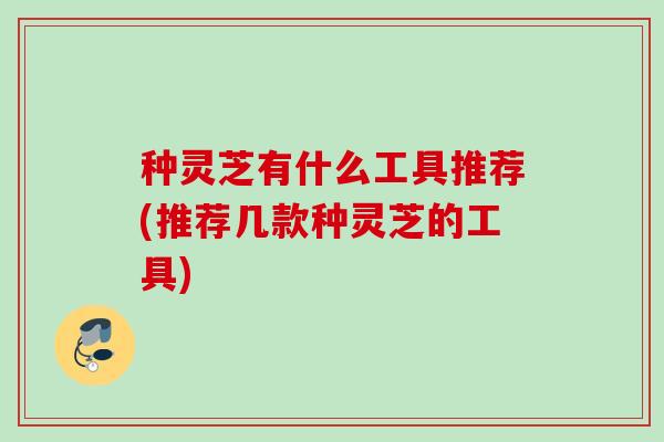种灵芝有什么工具推荐(推荐几款种灵芝的工具)