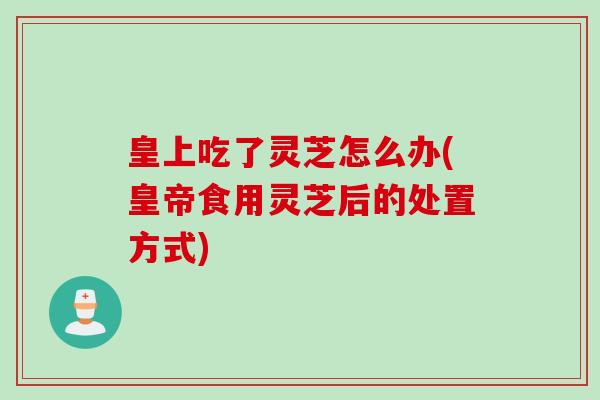 皇上吃了灵芝怎么办(皇帝食用灵芝后的处置方式)